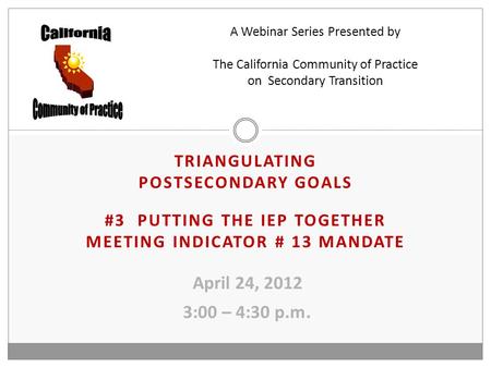 TRIANGULATING POSTSECONDARY GOALS #3 PUTTING THE IEP TOGETHER MEETING INDICATOR # 13 MANDATE April 24, 2012 3:00 – 4:30 p.m. A Webinar Series Presented.