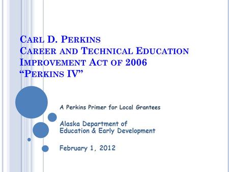 C ARL D. P ERKINS C AREER AND T ECHNICAL E DUCATION I MPROVEMENT A CT OF 2006 “P ERKINS IV” A Perkins Primer for Local Grantees Alaska Department of Education.