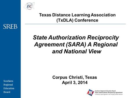 Southern Regional Education Board Corpus Christi, Texas April 3, 2014 State Authorization Reciprocity Agreement (SARA) A Regional and National View Texas.