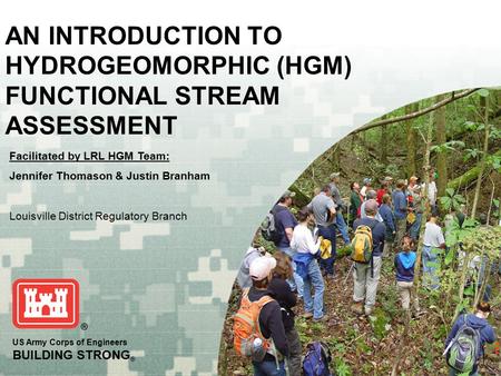 US Army Corps of Engineers BUILDING STRONG ® AN INTRODUCTION TO HYDROGEOMORPHIC (HGM) FUNCTIONAL STREAM ASSESSMENT Facilitated by LRL HGM Team: Jennifer.