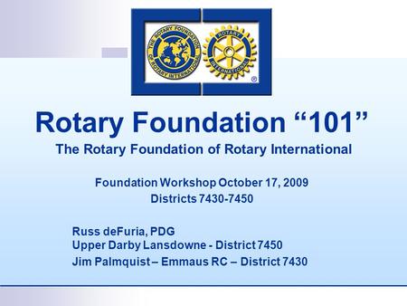 Rotary Foundation “101” The Rotary Foundation of Rotary International Foundation Workshop October 17, 2009 Districts 7430-7450 Russ deFuria, PDG Upper.