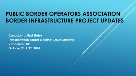 PUBLIC BORDER OPERATORS ASSOCIATION BORDER INFRASTRUCTURE PROJECT UPDATES Canada – United States Transportation Border Working Group Meeting Vancouver,