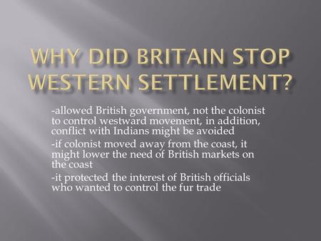 -allowed British government, not the colonist to control westward movement, in addition, conflict with Indians might be avoided -if colonist moved away.