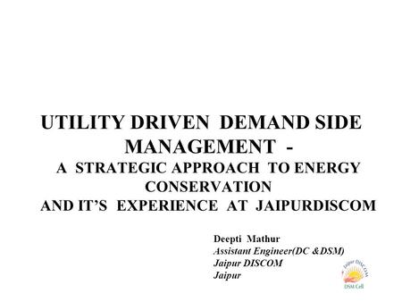 UTILITY DRIVEN DEMAND SIDE MANAGEMENT - A STRATEGIC APPROACH TO ENERGY CONSERVATION AND IT’S EXPERIENCE AT JAIPURDISCOM Deepti Mathur Assistant Engineer(DC.