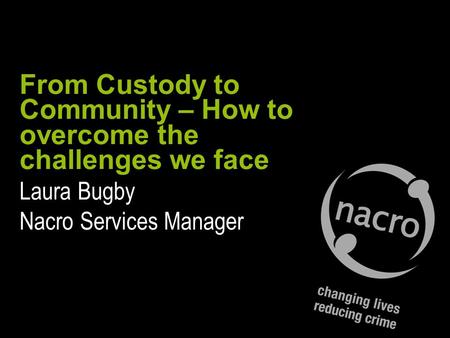 From Custody to Community – How to overcome the challenges we face Laura Bugby Nacro Services Manager.