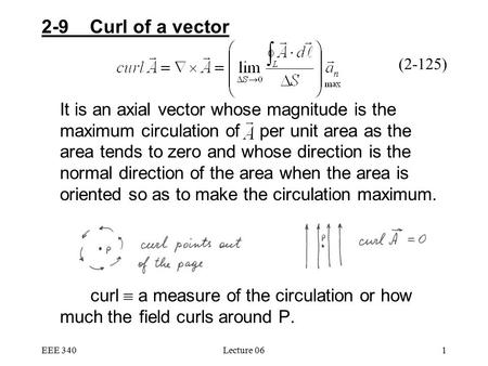 EEE 340Lecture 061 2-9 Curl of a vector It is an axial vector whose magnitude is the maximum circulation of per unit area as the area tends to zero and.