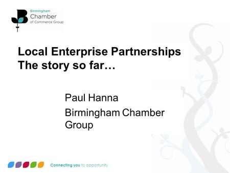 Connecting you to opportunity Local Enterprise Partnerships The story so far… Paul Hanna Birmingham Chamber Group.
