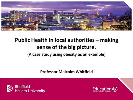 Public Health in local authorities – making sense of the big picture. (A case study using obesity as an example) Professor Malcolm Whitfield.