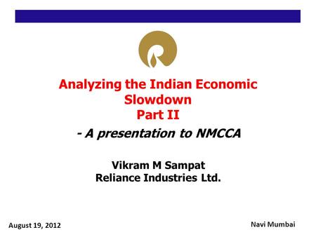 Analyzing the Indian Economic Slowdown Part II - A presentation to NMCCA Vikram M Sampat Reliance Industries Ltd. August 19, 2012 Navi Mumbai.
