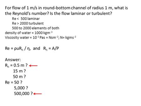 For flow of 1 m/s in round-bottom channel of radius 1 m, what is the Reynold’s number? Is the flow laminar or turbulent? Re < 500 laminar Re > 2000 turbulent.