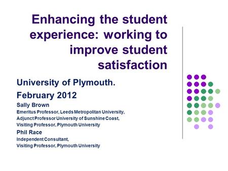 Enhancing the student experience: working to improve student satisfaction University of Plymouth. February 2012 Sally Brown Emeritus Professor, Leeds Metropolitan.