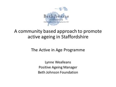 A community based approach to promote active ageing in Staffordshire The Active in Age Programme Lynne Wealleans Positive Ageing Manager Beth Johnson Foundation.