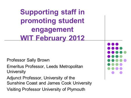 Supporting staff in promoting student engagement WIT February 2012 Professor Sally Brown Emeritus Professor, Leeds Metropolitan University Adjunct Professor,