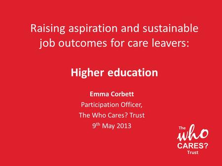 Raising aspiration and sustainable job outcomes for care leavers: Higher education Emma Corbett Participation Officer, The Who Cares? Trust 9 th May 2013.
