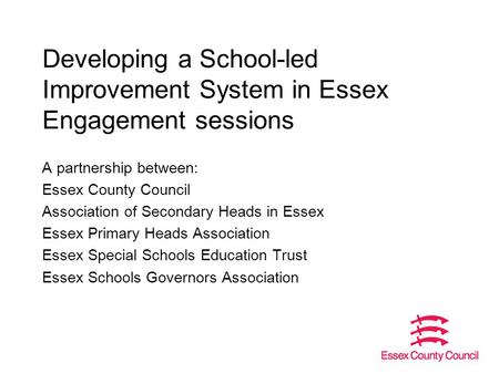 Developing a School-led Improvement System in Essex Engagement sessions A partnership between: Essex County Council Association of Secondary Heads in Essex.