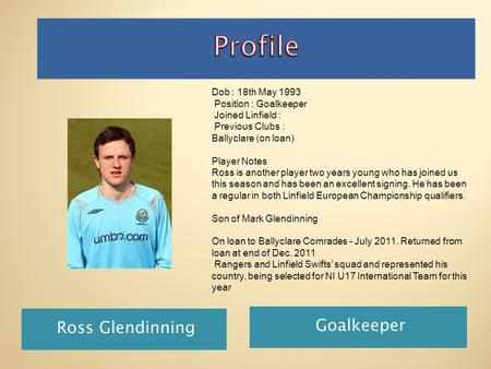 Ross Glendinning Goalkeeper Dob : 18th May 1993 Position : Goalkeeper Joined Linfield : Previous Clubs : Ballyclare (on loan) Player Notes Ross is another.