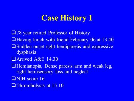 Case History 1  78 year retired Professor of History  Having lunch with friend February 06 at 13.40  Sudden onset right hemiparesis and expressive dysphasia.