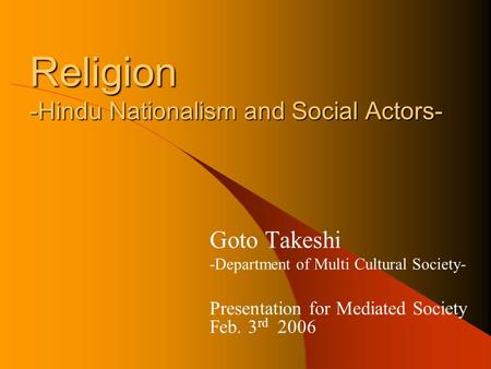 Religion -Hindu Nationalism and Social Actors- Goto Takeshi -Department of Multi Cultural Society- Presentation for Mediated Society Feb. 3 rd 2006.