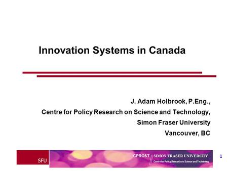 SFU 1 CPROST SIMON FRASER UNIVERSITY Centre for Policy Research on Science and Technology Innovation Systems in Canada J. Adam Holbrook, P.Eng., Centre.