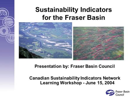 Sustainability Indicators for the Fraser Basin Presentation by: Fraser Basin Council Canadian Sustainability Indicators Network Learning Workshop - June.