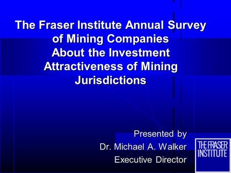 The Fraser Institute Annual Survey of Mining Companies About the Investment Attractiveness of Mining Jurisdictions Presented by Dr. Michael A. Walker Executive.