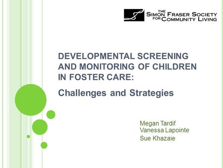 DEVELOPMENTAL SCREENING AND MONITORING OF CHILDREN IN FOSTER CARE: Challenges and Strategies Megan Tardif Vanessa Lapointe Sue Khazaie.