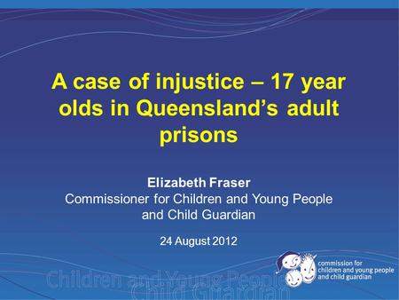 Elizabeth Fraser Commissioner for Children and Young People and Child Guardian 24 August 2012 A case of injustice – 17 year olds in Queensland’s adult.