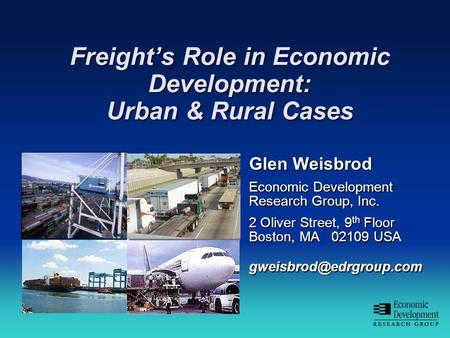 Freight’s Role in Economic Development: Urban & Rural Cases Glen Weisbrod Economic Development Research Group, Inc. 2 Oliver Street, 9 th Floor Boston,