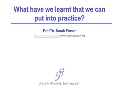What have we learnt that we can put into practice? Prof/Dr. Sarah Fraser  Sarah W Fraser & Associates.