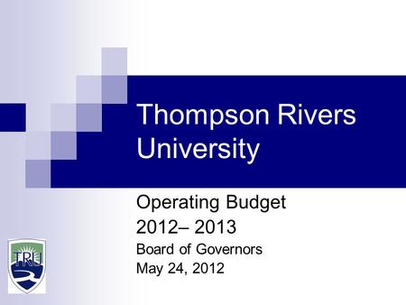 Thompson Rivers University Operating Budget 2012– 2013 Board of Governors May 24, 2012.