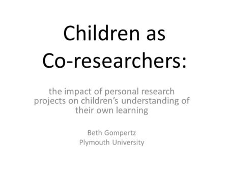 Children as Co-researchers: the impact of personal research projects on children’s understanding of their own learning Beth Gompertz Plymouth University.