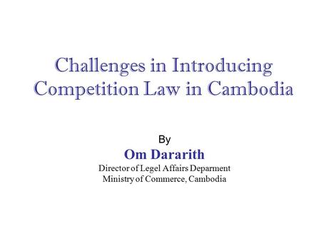 Challenges in Introducing Competition Law in Cambodia By Om Dararith Director of Legel Affairs Deparment Ministry of Commerce, Cambodia.