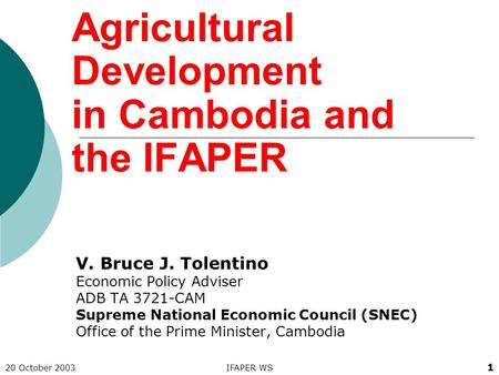 20 October 2003IFAPER WS 1 Agricultural Development in Cambodia and the IFAPER V. Bruce J. Tolentino Economic Policy Adviser ADB TA 3721-CAM Supreme National.