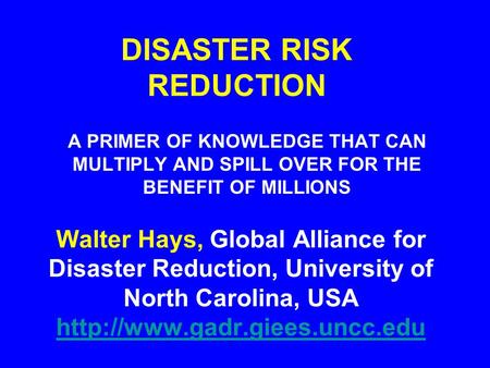 DISASTER RISK REDUCTION A PRIMER OF KNOWLEDGE THAT CAN MULTIPLY AND SPILL OVER FOR THE BENEFIT OF MILLIONS Walter Hays, Global Alliance for Disaster Reduction,