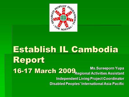 Establish IL Cambodia Report 16-17 March 2009 Ms.Sureeporn Yupa Regional Activities Assistant Independent Living Project Coordinator Disabled Peoples’