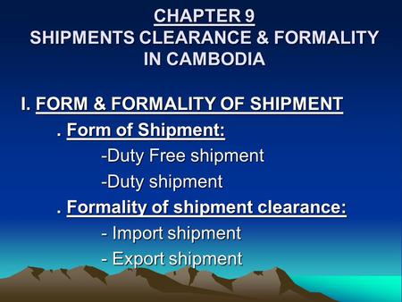 CHAPTER 9 SHIPMENTS CLEARANCE & FORMALITY IN CAMBODIA I. FORM & FORMALITY OF SHIPMENT. Form of Shipment: -Duty Free shipment -Duty shipment. Formality.