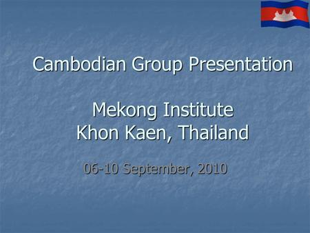 Cambodian Group Presentation Mekong Institute Khon Kaen, Thailand 06-10 September, 2010.