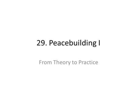 29. Peacebuilding I From Theory to Practice. 29. Peacebuilding I: From Theory to Practice Learning Objectives – Identify the conceptual principles of.