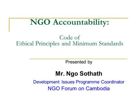 NGO Accountability: Code of Ethical Principles and Minimum Standards Presented by Mr. Ngo Sothath Development Issues Programme Coordinator NGO Forum on.