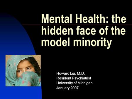 Mental Health: the hidden face of the model minority Howard Liu, M.D. Resident Psychiatrist University of Michigan January 2007.