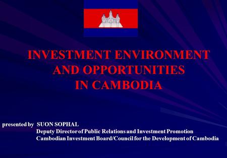 INVESTMENT ENVIRONMENT AND OPPORTUNITIES IN CAMBODIA presented by SUON SOPHAL Deputy Director of Public Relations and Investment Promotion Cambodian Investment.