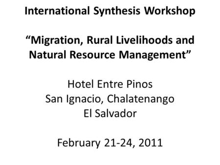 International Synthesis Workshop “Migration, Rural Livelihoods and Natural Resource Management” Hotel Entre Pinos San Ignacio, Chalatenango El Salvador.