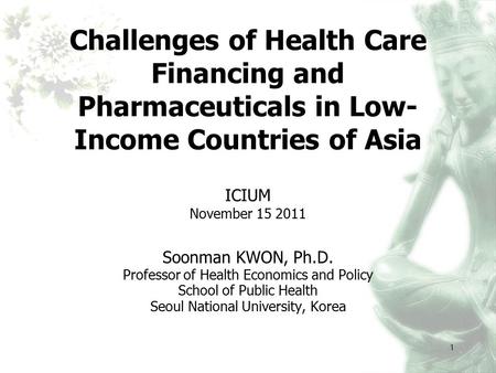 1 Challenges of Health Care Financing and Pharmaceuticals in Low- Income Countries of Asia ICIUM November 15 2011 Soonman KWON, Ph.D. Professor of Health.