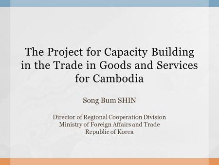 The Project for Capacity Building in the Trade in Goods and Services for Cambodia Song Bum SHIN Director of Regional Cooperation Division Ministry of Foreign.