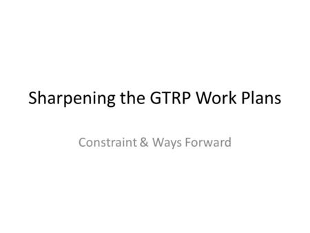 Sharpening the GTRP Work Plans Constraint & Ways Forward.