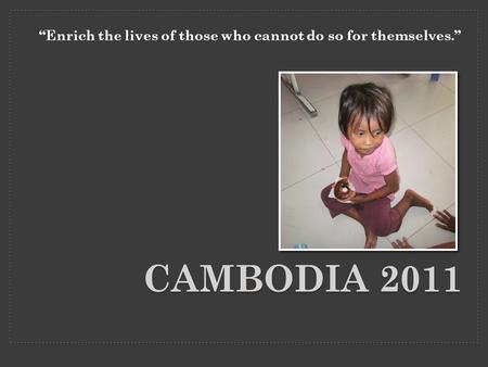 CAMBODIA 2011 “Enrich the lives of those who cannot do so for themselves.”