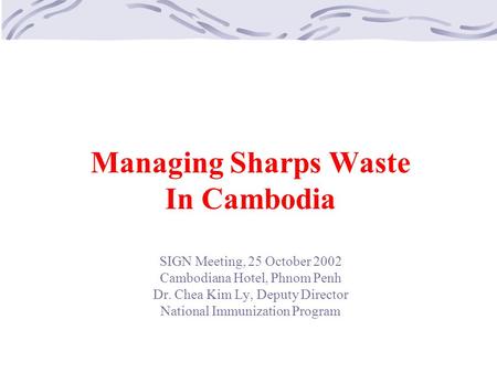Managing Sharps Waste In Cambodia SIGN Meeting, 25 October 2002 Cambodiana Hotel, Phnom Penh Dr. Chea Kim Ly, Deputy Director National Immunization Program.