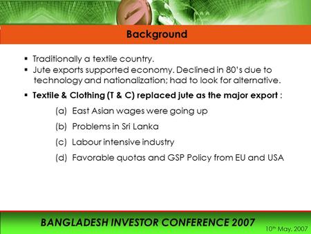 10 th May, 2007 BANGLADESH INVESTOR CONFERENCE 2007 Background  Traditionally a textile country.  Jute exports supported economy. Declined in 80’s due.