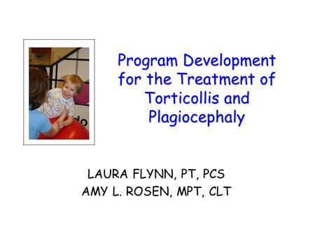Program Development for the Treatment of Torticollis and Plagiocephaly LAURA FLYNN, PT, PCS AMY L. ROSEN, MPT, CLT.