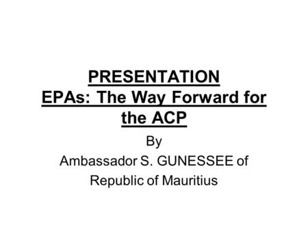 PRESENTATION EPAs: The Way Forward for the ACP By Ambassador S. GUNESSEE of Republic of Mauritius.